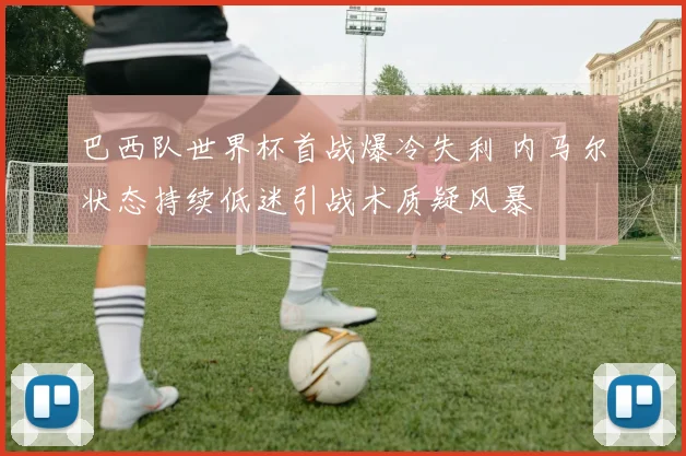 巴西队世界杯首战爆冷失利 内马尔状态持续低迷引战术质疑风暴