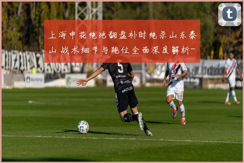 上海申花绝地翻盘补时绝杀山东泰山 战术细节与跑位全面深度解析