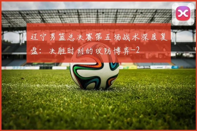 辽宁男篮总决赛第五场战术深度复盘:决胜时刻的攻防博弈