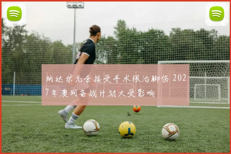 纳达尔无奈接受手术根治脚伤 2027年澳网备战计划大受影响