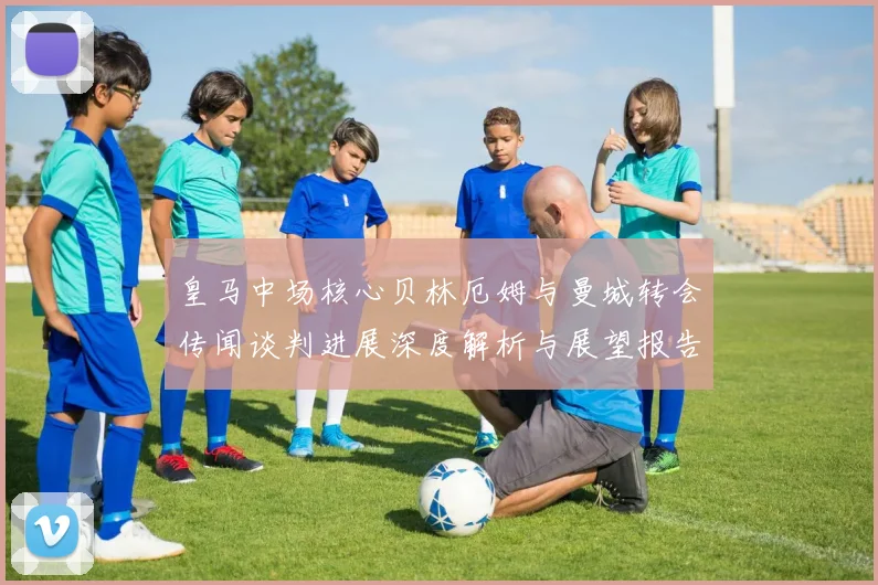 皇马中场核心贝林厄姆与曼城转会传闻谈判进展深度解析与展望报告