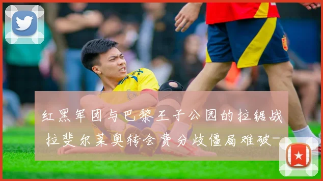 红黑军团与巴黎王子公园的拉锯战 拉斐尔莱奥转会费分歧僵局难破