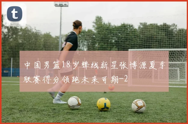 中国男篮18岁锋线新星张博源夏季联赛得分领跑未来可期