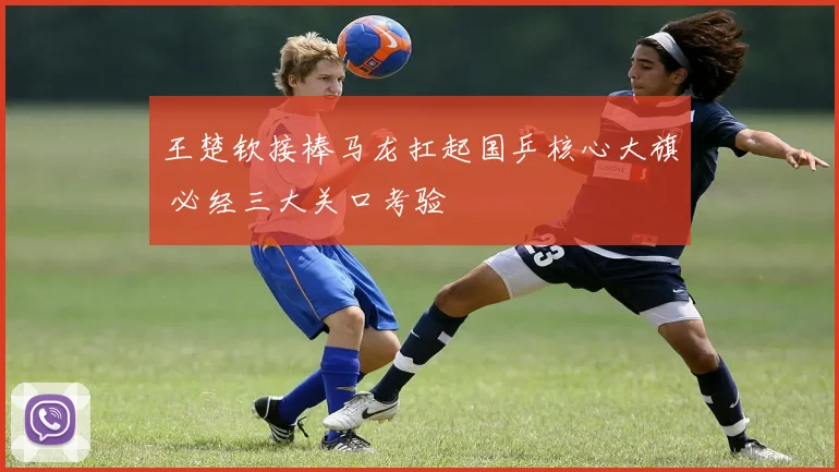 王楚钦接棒马龙扛起国乒核心大旗 必经三大关口考验