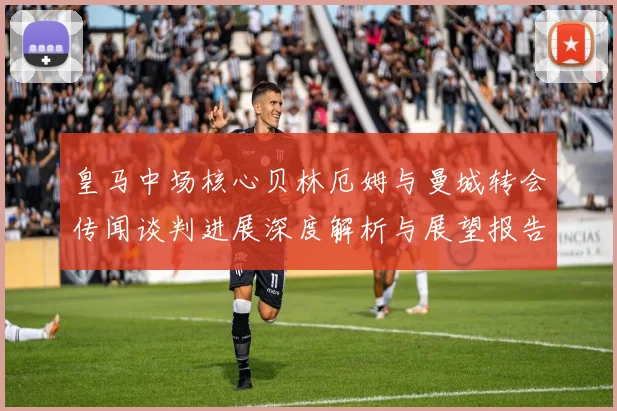 皇马中场核心贝林厄姆与曼城转会传闻谈判进展深度解析与展望报告