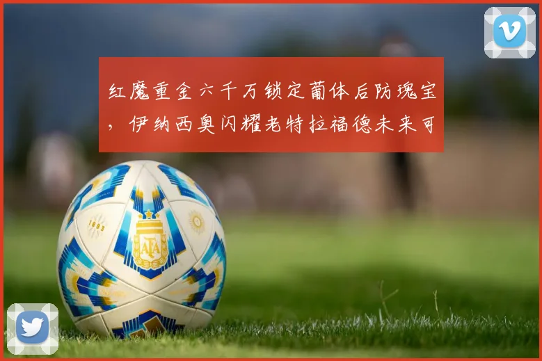 红魔重金六千万锁定葡体后防瑰宝，伊纳西奥闪耀老特拉福德未来可期