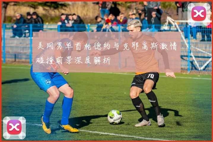美网男单首轮德约与克耶高斯激情碰撞前景深度解析