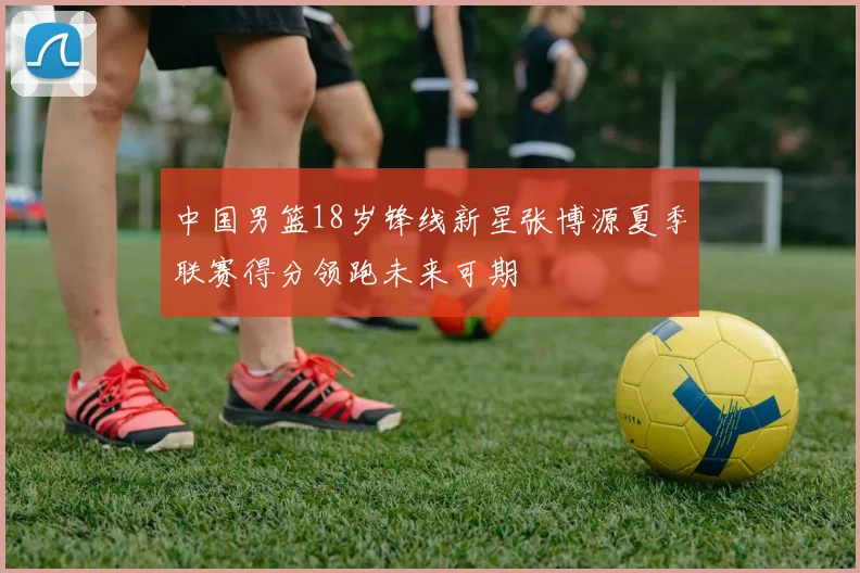中国男篮18岁锋线新星张博源夏季联赛得分领跑未来可期