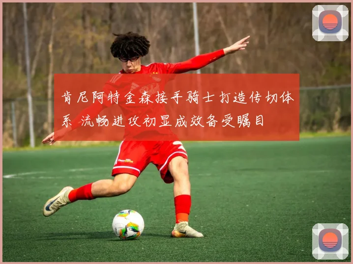 肯尼阿特金森接手骑士打造传切体系 流畅进攻初显成效备受瞩目