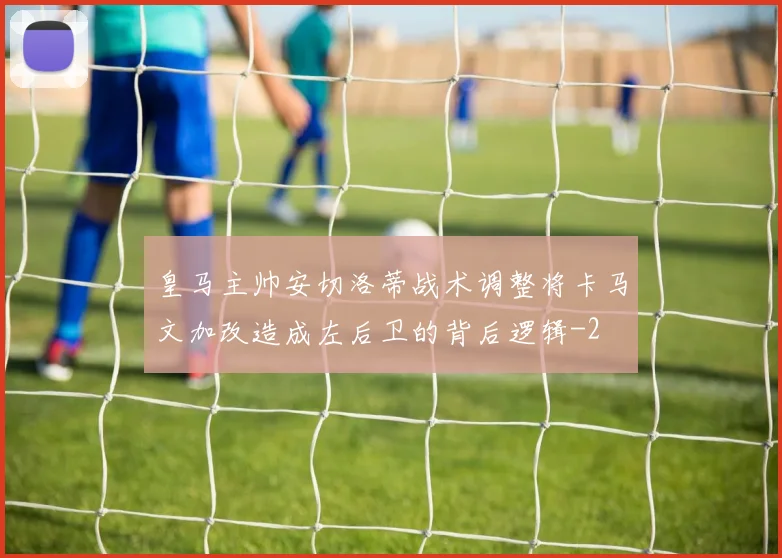 皇马主帅安切洛蒂战术调整将卡马文加改造成左后卫的背后逻辑