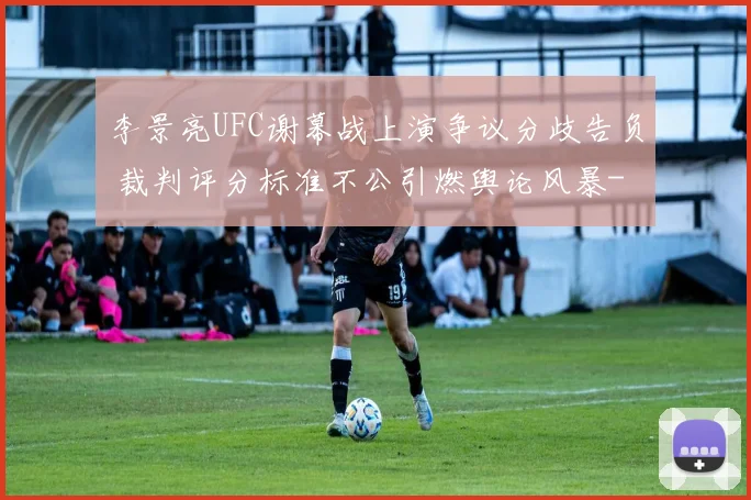 李景亮UFC谢幕战上演争议分歧告负 裁判评分标准不公引燃舆论风暴