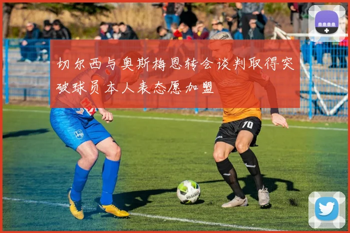 切尔西与奥斯梅恩转会谈判取得突破球员本人表态愿加盟