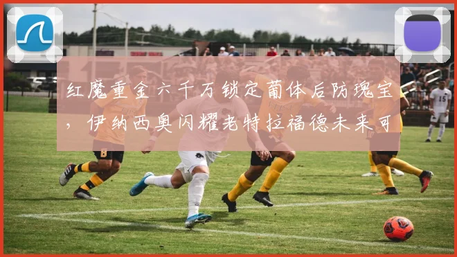 红魔重金六千万锁定葡体后防瑰宝，伊纳西奥闪耀老特拉福德未来可期