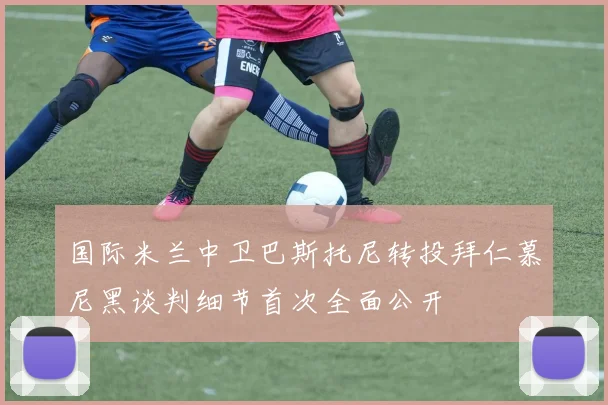 国际米兰中卫巴斯托尼转投拜仁慕尼黑谈判细节首次全面公开