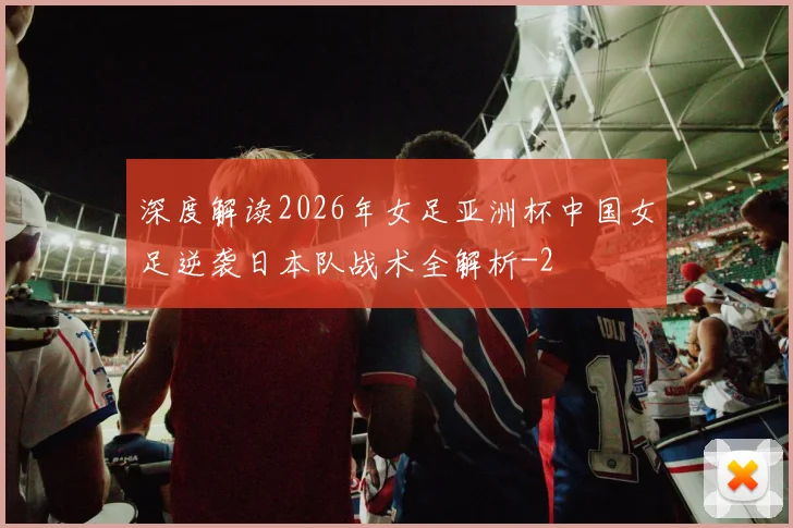 深度解读2026年女足亚洲杯中国女足逆袭日本队战术全解析