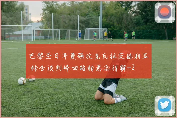 巴黎圣日耳曼强攻克瓦拉茨赫利亚 转会谈判峰回路转悬念待解