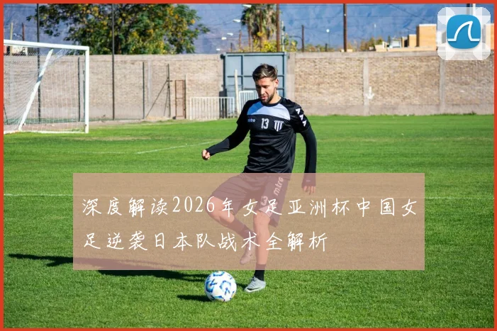 深度解读2026年女足亚洲杯中国女足逆袭日本队战术全解析