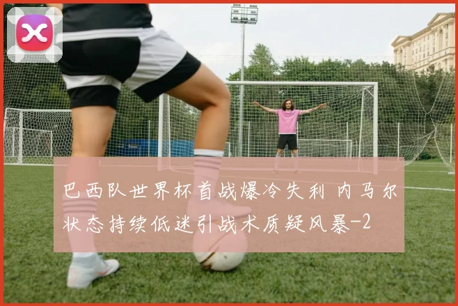 巴西队世界杯首战爆冷失利 内马尔状态持续低迷引战术质疑风暴