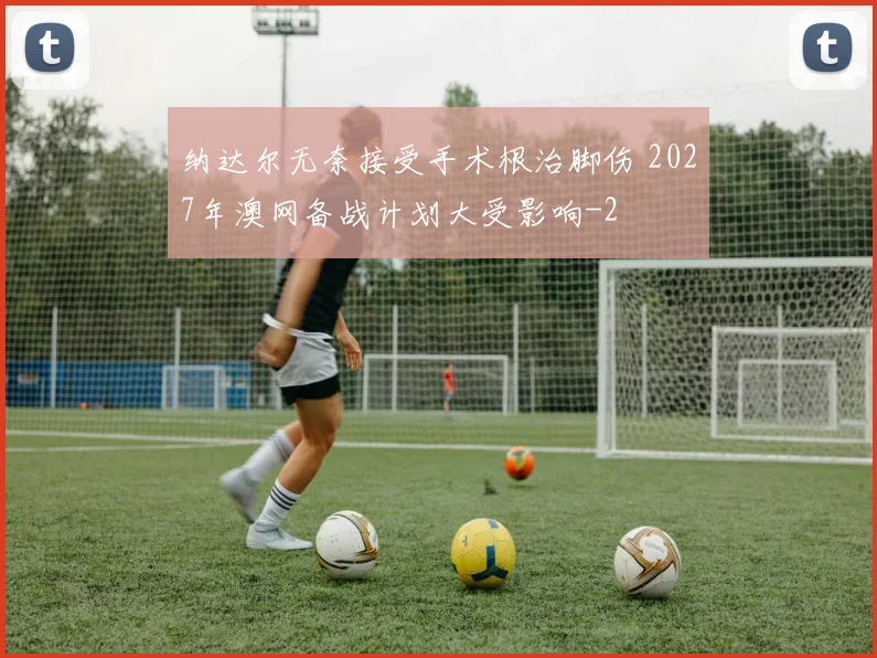 纳达尔无奈接受手术根治脚伤 2027年澳网备战计划大受影响