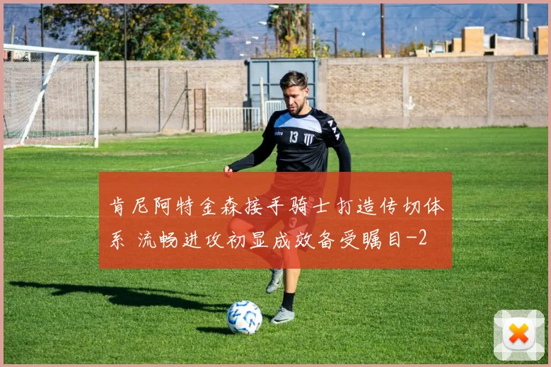 肯尼阿特金森接手骑士打造传切体系 流畅进攻初显成效备受瞩目