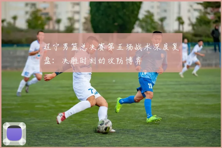 辽宁男篮总决赛第五场战术深度复盘：决胜时刻的攻防博弈