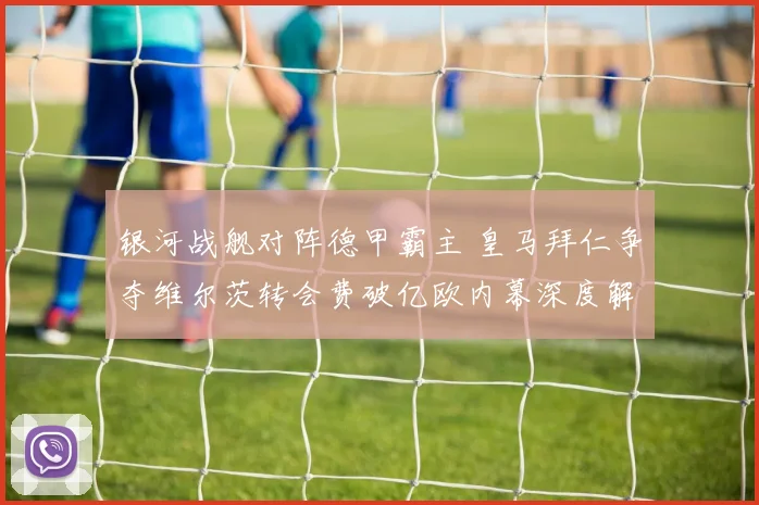 银河战舰对阵德甲霸主 皇马拜仁争夺维尔茨转会费破亿欧内幕深度解析