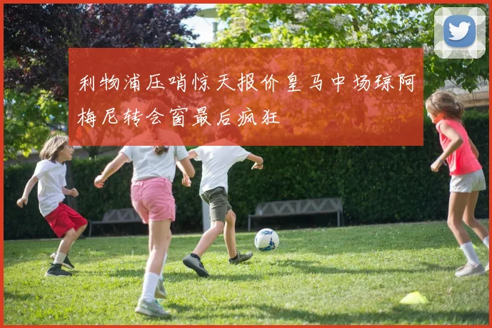 利物浦压哨惊天报价皇马中场琼阿梅尼转会窗最后疯狂