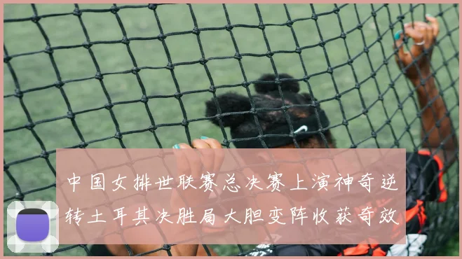 中国女排世联赛总决赛上演神奇逆转土耳其决胜局大胆变阵收获奇效