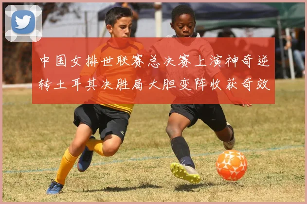 中国女排世联赛总决赛上演神奇逆转土耳其决胜局大胆变阵收获奇效