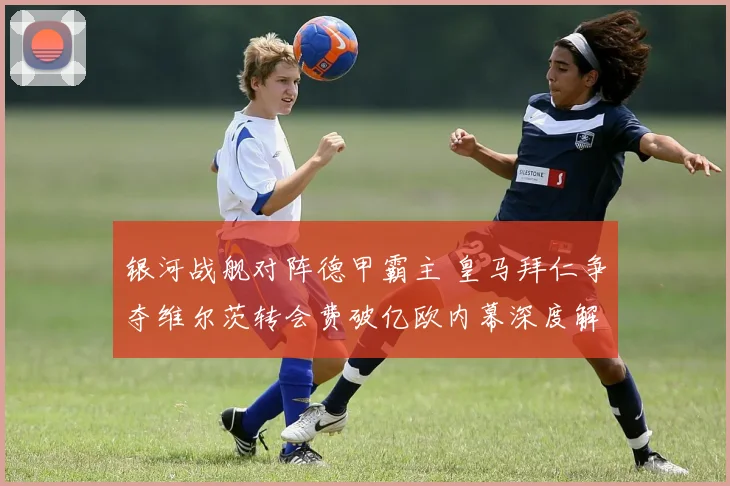 银河战舰对阵德甲霸主 皇马拜仁争夺维尔茨转会费破亿欧内幕深度解析