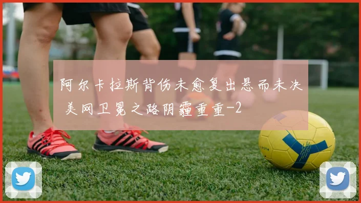 阿尔卡拉斯背伤未愈复出悬而未决 美网卫冕之路阴霾重重